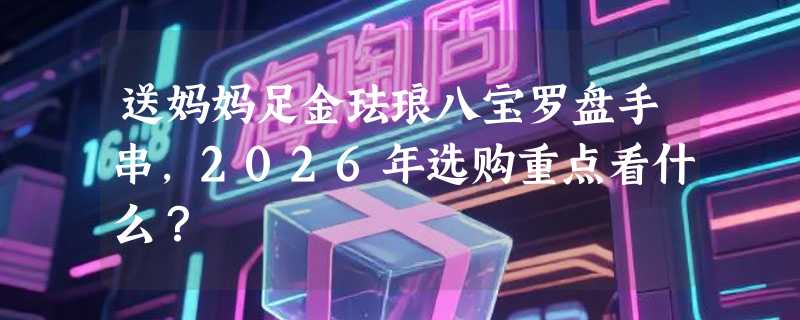 送妈妈足金珐琅八宝罗盘手串，2026年选购重点看什么？