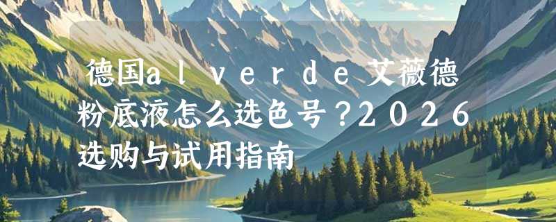 德国alverde艾薇德粉底液怎么选色号？2026选购与试用指南