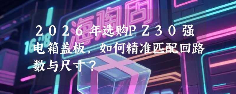 2026年选购PZ30强电箱盖板，如何精准匹配回路数与尺寸？