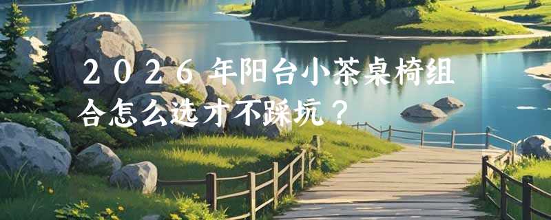 2026年阳台小茶桌椅组合怎么选才不踩坑？