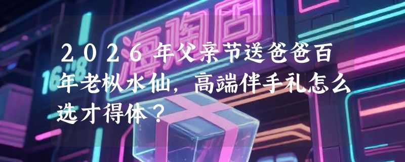 2026年父亲节送爸爸百年老枞水仙，高端伴手礼怎么选才得体？