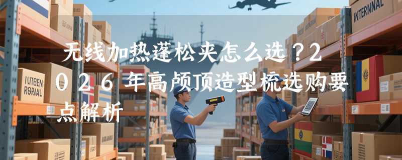 无线加热蓬松夹怎么选？2026年高颅顶造型梳选购要点解析
