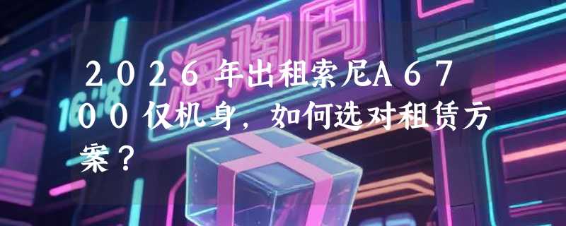 2026年出租索尼A6700仅机身，如何选对租赁方案？