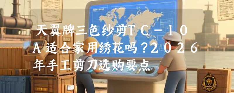 天翼牌三色纱剪TC-10A适合家用绣花吗？2026年手工剪刀选购要点