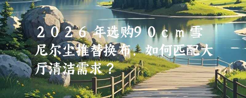 2026年选购90cm雪尼尔尘推替换布，如何匹配大厅清洁需求？