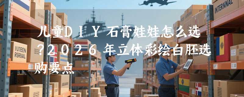 儿童DIY石膏娃娃怎么选？2026年立体彩绘白胚选购要点