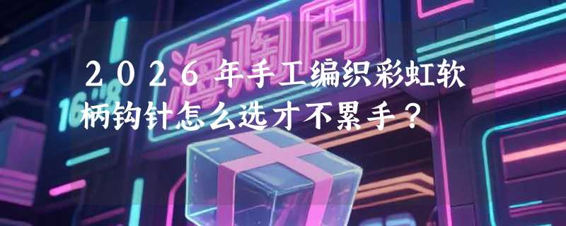 2026年手工编织彩虹软柄钩针怎么选才不累手？