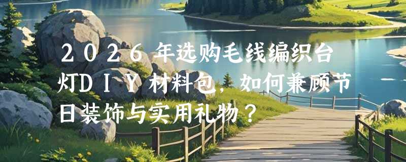 2026年选购毛线编织台灯DIY材料包，如何兼顾节日装饰与实用礼物？