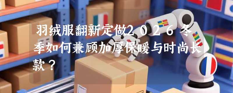 羽绒服翻新定做2026冬季如何兼顾加厚保暖与时尚长款？