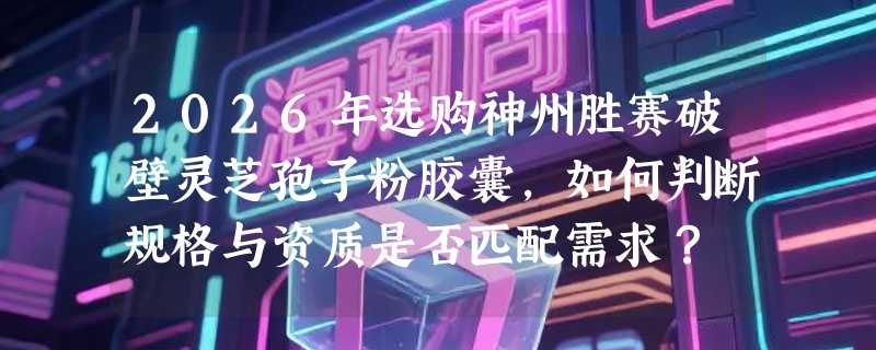 2026年选购神州胜赛破壁灵芝孢子粉胶囊，如何判断规格与资质是否匹配需求？