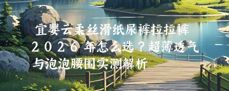 宜婴云柔丝滑纸尿裤拉拉裤2026年怎么选？超薄透气与泡泡腰围实测解析