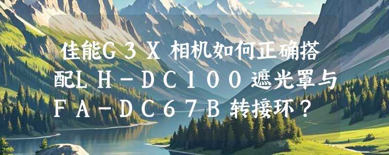 佳能G3X相机如何正确搭配LH-DC100遮光罩与FA-DC67B转接环？