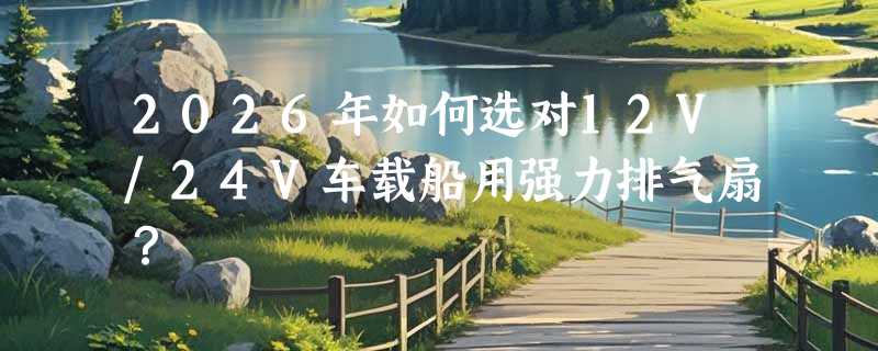 2026年如何选对12V/24V车载船用强力排气扇？