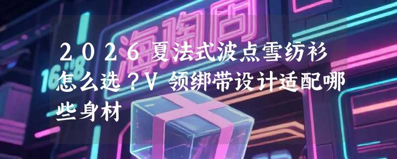 2026夏法式波点雪纺衫怎么选？V领绑带设计适配哪些身材