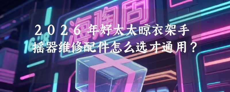 2026年好太太晾衣架手摇器维修配件怎么选才通用？