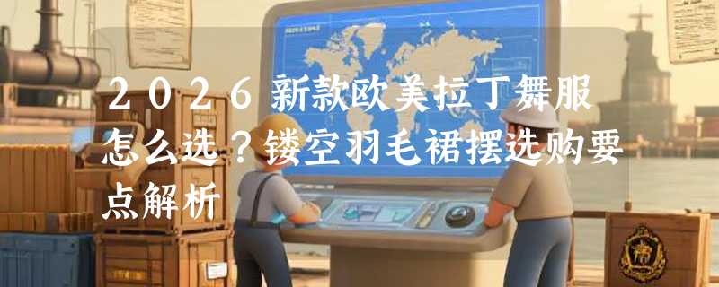 2026新款欧美拉丁舞服怎么选？镂空羽毛裙摆选购要点解析