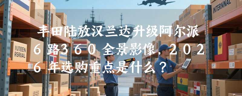 丰田陆放汉兰达升级阿尔派6路360全景影像，2026年选购重点是什么？