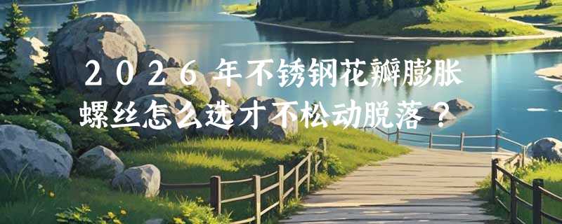 2026年不锈钢花瓣膨胀螺丝怎么选才不松动脱落？