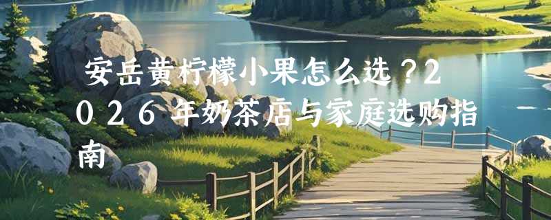 安岳黄柠檬小果怎么选？2026年奶茶店与家庭选购指南