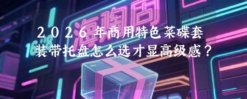 2026年商用特色菜碟套装带托盘怎么选才显高级感？