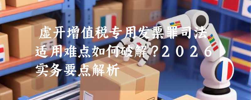 虚开增值税专用发票罪司法适用难点如何破解？2026实务要点解析