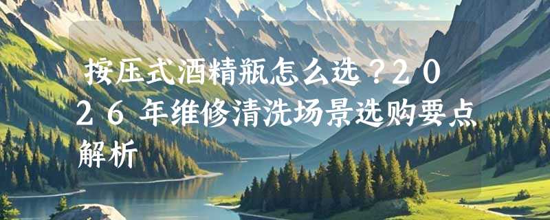 按压式酒精瓶怎么选？2026年维修清洗场景选购要点解析