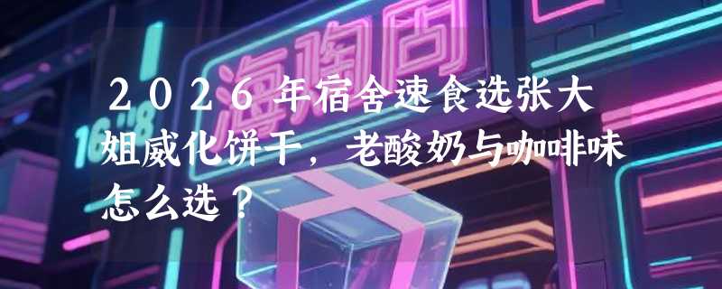 2026年宿舍速食选张大姐威化饼干，老酸奶与咖啡味怎么选？