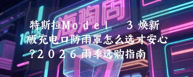 特斯拉Model 3焕新版充电口防雨罩怎么选才安心？2026雨季选购指南