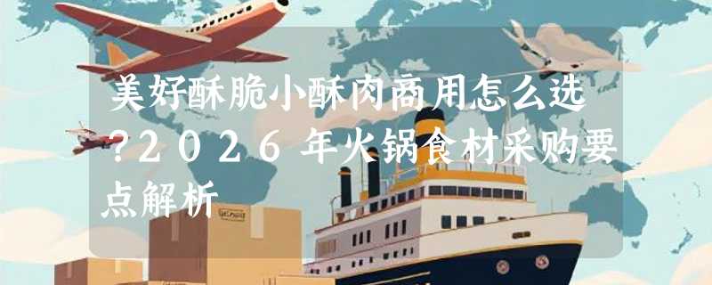 美好酥脆小酥肉商用怎么选？2026年火锅食材采购要点解析