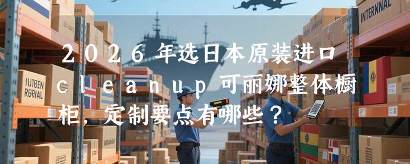 2026年选日本原装进口cleanup可丽娜整体橱柜，定制要点有哪些？