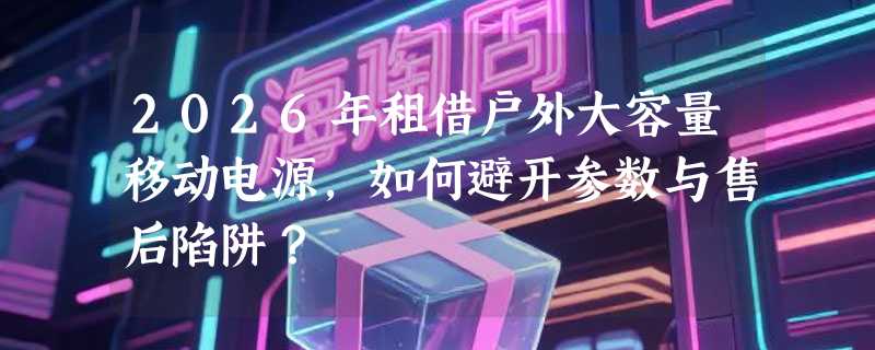 2026年租借户外大容量移动电源，如何避开参数与售后陷阱？