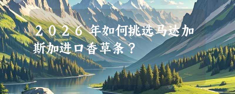 2026年如何挑选马达加斯加进口香草条？