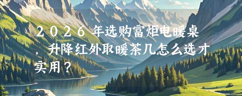 2026年选购富炬电暖桌，升降红外取暖茶几怎么选才实用？