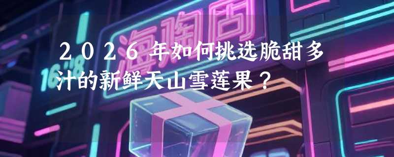 2026年如何挑选脆甜多汁的新鲜天山雪莲果？