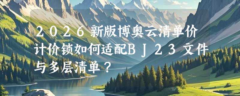 2026新版博奥云清单价计价锁如何适配BJ23文件与多层清单？