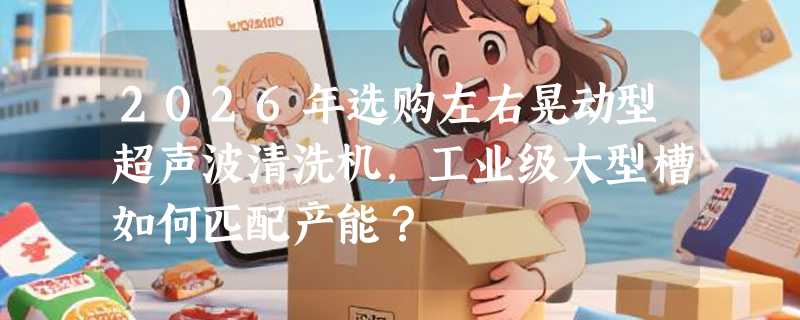 2026年选购左右晃动型超声波清洗机，工业级大型槽如何匹配产能？