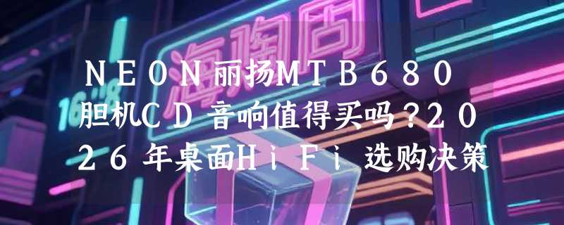 NEON丽扬MTB680胆机CD音响值得买吗？2026年桌面HiFi选购决策参考