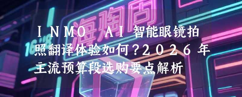 INMO AI智能眼镜拍照翻译体验如何？2026年主流预算段选购要点解析