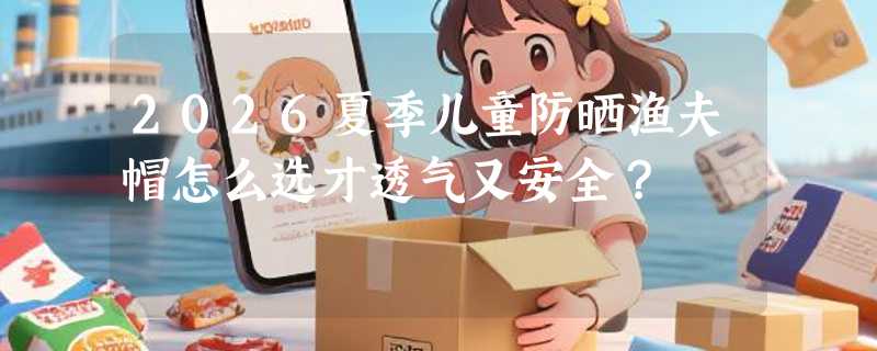 2026夏季儿童防晒渔夫帽怎么选才透气又安全？