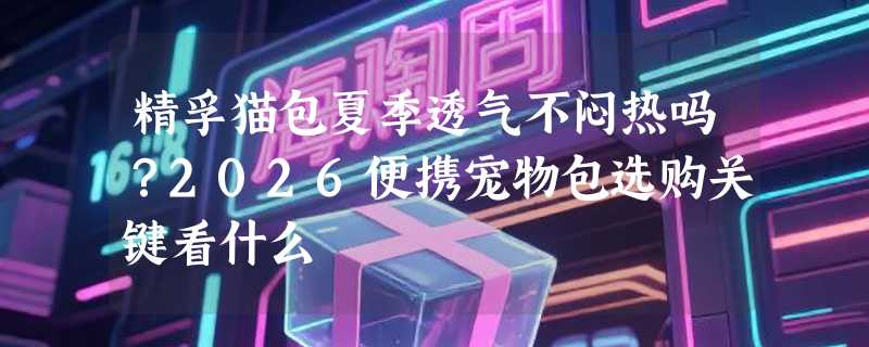 精孚猫包夏季透气不闷热吗？2026便携宠物包选购关键看什么
