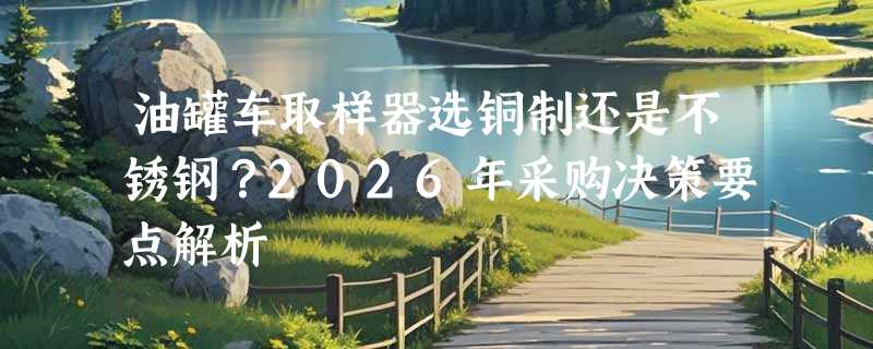 油罐车取样器选铜制还是不锈钢？2026年采购决策要点解析