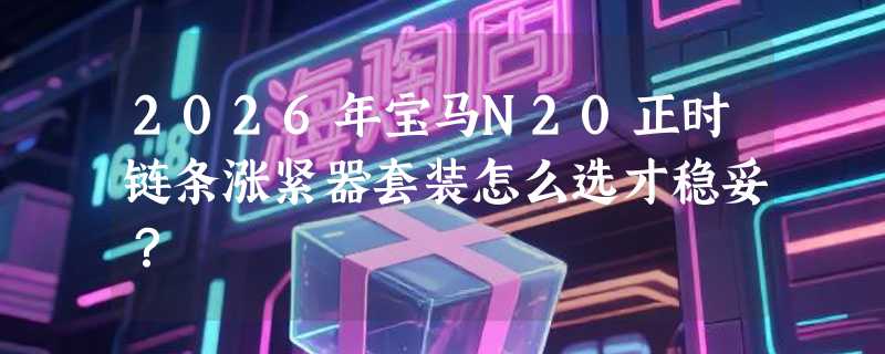 2026年宝马N20正时链条涨紧器套装怎么选才稳妥？