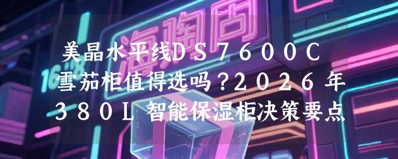 美晶水平线DS7600C雪茄柜值得选吗？2026年380L智能保湿柜决策要点