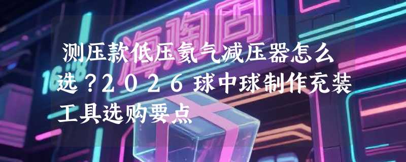 测压款低压氦气减压器怎么选？2026球中球制作充装工具选购要点