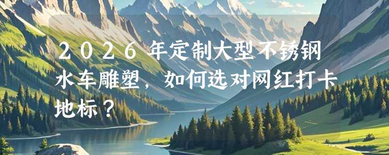 2026年定制大型不锈钢水车雕塑，如何选对网红打卡地标？