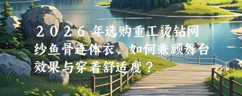 2026年选购重工烫钻网纱鱼骨连体衣，如何兼顾舞台效果与穿着舒适度？