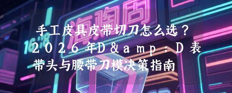 手工皮具皮带切刀怎么选？2026年D&D表带头与腰带刀模决策指南