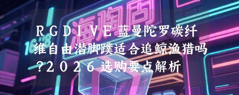 RGDIVE蓝曼陀罗碳纤维自由潜脚蹼适合追鲸渔猎吗？2026选购要点解析