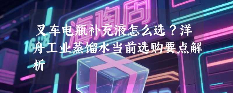 叉车电瓶补充液怎么选？洋舟工业蒸馏水当前选购要点解析