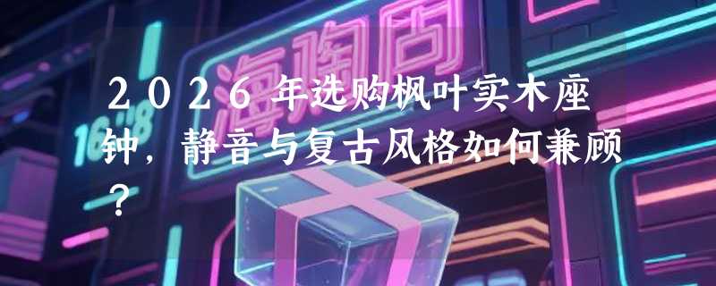 2026年选购枫叶实木座钟，静音与复古风格如何兼顾？